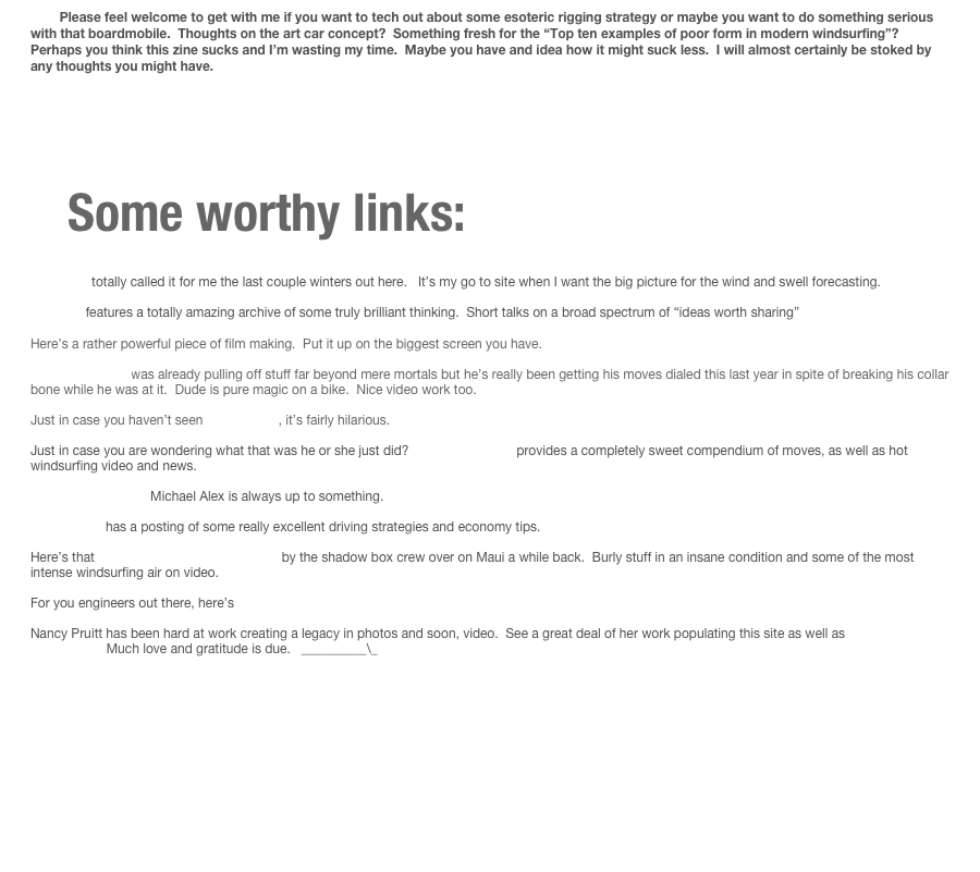         Please feel welcome to get with me if you want to tech out about some esoteric rigging strategy or maybe you want to do something serious with that boardmobile.  Thoughts on the art car concept?  Something fresh for the “Top ten examples of poor form in modern windsurfing”?  Perhaps you think this zine sucks and I’m wasting my time.  Maybe you have and idea how it might suck less.  I will almost certainly be stoked by any thoughts you might have.  







   Some worthy links:

 Stormsurf totally called it for me the last couple winters out here.   It’s my go to site when I want the big picture for the wind and swell forecasting. 

Ted.com features a totally amazing archive of some truly brilliant thinking.  Short talks on a broad spectrum of “ideas worth sharing”

Here’s a rather powerful piece of film making.  Put it up on the biggest screen you have.   “the dark side of the lens”

Danny MacAskill was already pulling off stuff far beyond mere mortals but he’s really been getting his moves dialed this last year in spite of breaking his collar bone while he was at it.  Dude is pure magic on a bike.  Nice video work too.   

Just in case you haven’t seen Tarp Surfing, it’s fairly hilarious.   
Just in case you are wondering what that was he or she just did?  Continent Seven provides a completely sweet compendium of moves, as well as hot windsurfing video and news.
 The Peconic puffin   Michael Alex is always up to something.  

Ecomodder  has a posting of some really excellent driving strategies and economy tips.

Here’s that Hookipa Jump Off on you tube by the shadow box crew over on Maui a while back.  Burly stuff in an insane condition and some of the most intense windsurfing air on video.     

For you engineers out there, here’s a cool idea and some cunning fabrication.

Nancy Pruitt has been hard at work creating a legacy in photos and soon, video.  See a great deal of her work populating this site as well as her new home on the web.  Much love and gratitude is due.   __________\_   